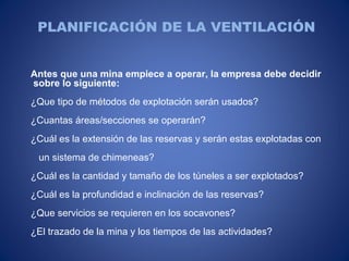 PLANIFICACIÓN DE LA VENTILACIÓN
Antes que una mina empiece a operar, la empresa debe decidir
sobre lo siguiente:
¿Que tipo de métodos de explotación serán usados?
¿Cuantas áreas/secciones se operarán?
¿Cuál es la extensión de las reservas y serán estas explotadas con
un sistema de chimeneas?
¿Cuál es la cantidad y tamaño de los túneles a ser explotados?
¿Cuál es la profundidad e inclinación de las reservas?
¿Que servicios se requieren en los socavones?
¿El trazado de la mina y los tiempos de las actividades?
 