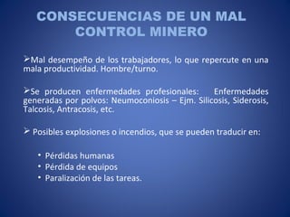 CONSECUENCIAS DE UN MAL
CONTROL MINERO
Mal desempeño de los trabajadores, lo que repercute en una
mala productividad. Hombre/turno.
Se producen enfermedades profesionales: Enfermedades
generadas por polvos: Neumoconiosis – Ejm. Silicosis, Siderosis,
Talcosis, Antracosis, etc.
 Posibles explosiones o incendios, que se pueden traducir en:
• Pérdidas humanas
• Pérdida de equipos
• Paralización de las tareas.
 