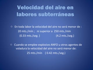 Velocidad del aire en
labores subterráneas
o En toda labor la velocidad del aire no será menor de :
20 mts./mín ; ni superior a 250 mts./mín
(0.33 mts./seg. ) (4.2 mts./seg.)
o Cuando se emplee explosivo ANFO u otros agentes de
voladura la velocidad del aire no será menor de:
25 mts./mín ( 0.42 mts./seg.)
 
