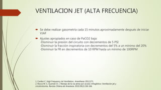 VENTILACION JET (ALTA FRECUENCIA)
 Se debe realizar gasometría cada 15 minutos aproximadamente después de iniciar
VJAF
 Ajustes apropiados en caso de PaCO2 baja:
-Disminuir la presión del circuito con decrementos de 5 PSI
-Disminuir la fracción inspiratoria con decrementos del 5% a un mínimo del 20%
-Disminuir la FR en decrementos de 10 RPM hasta un mínimo de 100RPM
1. Conlon C. High Frequency Jet Ventilation. Anesthesia. 2012;271.
2. Rocco M. C, Guzmán O. J. Manejo de la vía aérea por acceso infraglótico: Ventilación jet y
cricotirotomía. Revista Chilena de Anestesia. 2010;39(2):158-166.
 