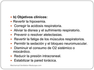  b) Objetivos clínicos:
 Revertir la hipoxemia.
 Corregir la acidosis respiratoria.
 Aliviar la disnea y el sufrimiento respiratorio.
 Prevenir o resolver atelectasias.
 Revertir la fatiga de los músculos respiratorios.
 Permitir la sedación y el bloqueo neuromuscular.
 Disminuir el consumo de O2 sistémico o
miocárdico.
 Reducir la presión intracraneal.
 Estabilizar la pared torácica.
Mechanical Ventilation Medscape.com
 