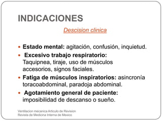 INDICACIONES
Descision clinica
 Estado mental: agitación, confusión, inquietud.
 Excesivo trabajo respiratorio:
Taquipnea, tiraje, uso de músculos
accesorios, signos faciales.
 Fatiga de músculos inspiratorios: asincronía
toracoabdominal, paradoja abdominal.
 Agotamiento general de paciente:
imposibilidad de descanso o sueño.
Ventilacion mecanica Articulo de Revision
Revista de Medicina Interna de Mexico
 