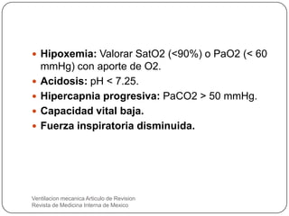  Hipoxemia: Valorar SatO2 (<90%) o PaO2 (< 60
mmHg) con aporte de O2.
 Acidosis: pH < 7.25.
 Hipercapnia progresiva: PaCO2 > 50 mmHg.
 Capacidad vital baja.
 Fuerza inspiratoria disminuida.
Ventilacion mecanica Articulo de Revision
Revista de Medicina Interna de Mexico
 