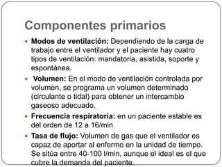Componentes primarios
 Modos de ventilación: Dependiendo de la carga de
trabajo entre el ventilador y el paciente hay cuatro
tipos de ventilación: mandatoria, asistida, soporte y
espontánea.
 Volumen: En el modo de ventilación controlada por
volumen, se programa un volumen determinado
(circulante o tidal) para obtener un intercambio
gaseoso adecuado.
 Frecuencia respiratoria: en un paciente estable es
del orden de 12 a 16/min
 Tasa de flujo: Volumen de gas que el ventilador es
capaz de aportar al enfermo en la unidad de tiempo.
Se sitúa entre 40-100 l/min, aunque el ideal es el que
cubre la demanda del paciente.
 