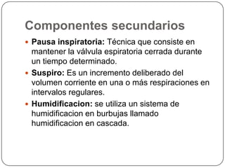 Componentes secundarios
 Pausa inspiratoria: Técnica que consiste en
mantener la válvula espiratoria cerrada durante
un tiempo determinado.
 Suspiro: Es un incremento deliberado del
volumen corriente en una o más respiraciones en
intervalos regulares.
 Humidificacion: se utiliza un sistema de
humidificacion en burbujas llamado
humidificacion en cascada.
 