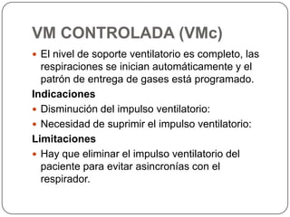 VM CONTROLADA (VMc)
 El nivel de soporte ventilatorio es completo, las
respiraciones se inician automáticamente y el
patrón de entrega de gases está programado.
Indicaciones
 Disminución del impulso ventilatorio:
 Necesidad de suprimir el impulso ventilatorio:
Limitaciones
 Hay que eliminar el impulso ventilatorio del
paciente para evitar asincronías con el
respirador.
 