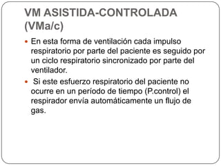 VM ASISTIDA-CONTROLADA
(VMa/c)
 En esta forma de ventilación cada impulso
respiratorio por parte del paciente es seguido por
un ciclo respiratorio sincronizado por parte del
ventilador.
 Si este esfuerzo respiratorio del paciente no
ocurre en un período de tiempo (P.control) el
respirador envía automáticamente un flujo de
gas.
 