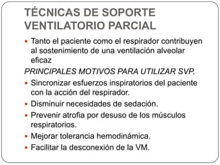 TÉCNICAS DE SOPORTE
VENTILATORIO PARCIAL
 Tanto el paciente como el respirador contribuyen
al sostenimiento de una ventilación alveolar
eficaz
PRINCIPALES MOTIVOS PARA UTILIZAR SVP.
 Sincronizar esfuerzos inspiratorios del paciente
con la acción del respirador.
 Disminuir necesidades de sedación.
 Prevenir atrofia por desuso de los músculos
respiratorios.
 Mejorar tolerancia hemodinámica.
 Facilitar la desconexión de la VM.
 