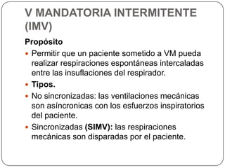 V MANDATORIA INTERMITENTE
(IMV)
Propósito
 Permitir que un paciente sometido a VM pueda
realizar respiraciones espontáneas intercaladas
entre las insuflaciones del respirador.
 Tipos.
 No sincronizadas: las ventilaciones mecánicas
son asíncronicas con los esfuerzos inspiratorios
del paciente.
 Sincronizadas (SIMV): las respiraciones
mecánicas son disparadas por el paciente.
 