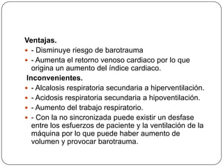 Ventajas.
 - Disminuye riesgo de barotrauma
 - Aumenta el retorno venoso cardiaco por lo que
origina un aumento del índice cardiaco.
Inconvenientes.
 - Alcalosis respiratoria secundaria a hiperventilación.
 - Acidosis respiratoria secundaria a hipoventilación.
 - Aumento del trabajo respiratorio.
 - Con la no sincronizada puede existir un desfase
entre los esfuerzos de paciente y la ventilación de la
máquina por lo que puede haber aumento de
volumen y provocar barotrauma.
 