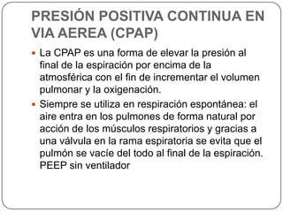 PRESIÓN POSITIVA CONTINUA EN
VIA AEREA (CPAP)
 La CPAP es una forma de elevar la presión al
final de la espiración por encima de la
atmosférica con el fin de incrementar el volumen
pulmonar y la oxigenación.
 Siempre se utiliza en respiración espontánea: el
aire entra en los pulmones de forma natural por
acción de los músculos respiratorios y gracias a
una válvula en la rama espiratoria se evita que el
pulmón se vacíe del todo al final de la espiración.
PEEP sin ventilador
 