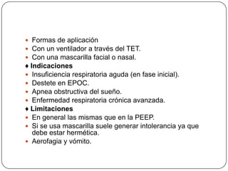  Formas de aplicación
 Con un ventilador a través del TET.
 Con una mascarilla facial o nasal.
♦ Indicaciones
 Insuficiencia respiratoria aguda (en fase inicial).
 Destete en EPOC.
 Apnea obstructiva del sueño.
 Enfermedad respiratoria crónica avanzada.
♦ Limitaciones
 En general las mismas que en la PEEP.
 Si se usa mascarilla suele generar intolerancia ya que
debe estar hermética.
 Aerofagia y vómito.
 