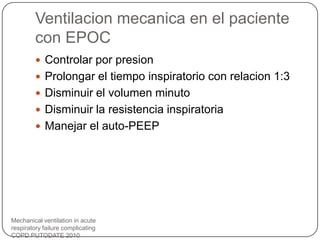 Ventilacion mecanica en el paciente
con EPOC
Mechanical ventilation in acute
respiratory failure complicating
COPD PUTODATE 2010
 Controlar por presion
 Prolongar el tiempo inspiratorio con relacion 1:3
 Disminuir el volumen minuto
 Disminuir la resistencia inspiratoria
 Manejar el auto-PEEP
 