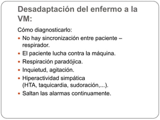 Desadaptación del enfermo a la
VM:
Cómo diagnosticarlo:
 No hay sincronización entre paciente –
respirador.
 El paciente lucha contra la máquina.
 Respiración paradójica.
 Inquietud, agitación.
 Hiperactividad simpática
(HTA, taquicardia, sudoración,...).
 Saltan las alarmas continuamente.
 