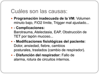 Cuáles son las causas:
 Programación inadecuada de la VM: Volumen
minuto bajo, FiO2 límite, Trigger mal ajustado...
 - Complicaciones:
Barotrauma, Atelectasia, EAP, Obstrucción de
TET por tapón mucoso...
 - Modificaciones fisiológicas del paciente:
Dolor, ansiedad, fiebre, cambios
posturales, traslados (cambio de respirador).
 - Disfunción del respirador: Fallo de
alarma, rotura de circuitos internos.
 