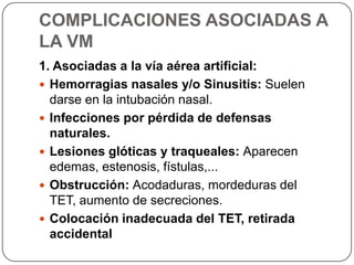 COMPLICACIONES ASOCIADAS A
LA VM
1. Asociadas a la vía aérea artificial:
 Hemorragias nasales y/o Sinusitis: Suelen
darse en la intubación nasal.
 Infecciones por pérdida de defensas
naturales.
 Lesiones glóticas y traqueales: Aparecen
edemas, estenosis, fístulas,...
 Obstrucción: Acodaduras, mordeduras del
TET, aumento de secreciones.
 Colocación inadecuada del TET, retirada
accidental
 