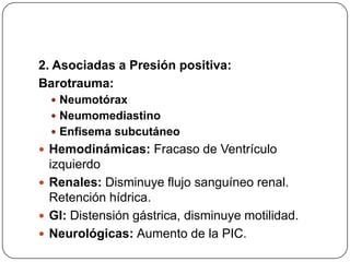 2. Asociadas a Presión positiva:
Barotrauma:
 Neumotórax
 Neumomediastino
 Enfisema subcutáneo
 Hemodinámicas: Fracaso de Ventrículo
izquierdo
 Renales: Disminuye flujo sanguíneo renal.
Retención hídrica.
 GI: Distensión gástrica, disminuye motilidad.
 Neurológicas: Aumento de la PIC.
 