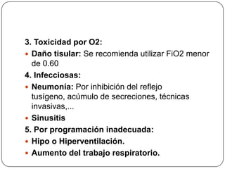 3. Toxicidad por O2:
 Daño tisular: Se recomienda utilizar FiO2 menor
de 0.60
4. Infecciosas:
 Neumonía: Por inhibición del reflejo
tusígeno, acúmulo de secreciones, técnicas
invasivas,...
 Sinusitis
5. Por programación inadecuada:
 Hipo o Hiperventilación.
 Aumento del trabajo respiratorio.
 
