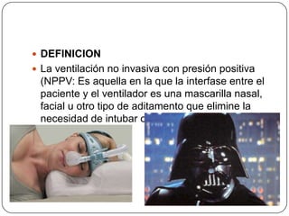  DEFINICION
 La ventilación no invasiva con presión positiva
(NPPV: Es aquella en la que la interfase entre el
paciente y el ventilador es una mascarilla nasal,
facial u otro tipo de aditamento que elimine la
necesidad de intubar o canular la tráquea del
mismo.
 