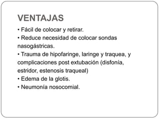 VENTAJAS
• Fácil de colocar y retirar.
• Reduce necesidad de colocar sondas
nasogástricas.
• Trauma de hipofaringe, laringe y traquea, y
complicaciones post extubación (disfonía,
estridor, estenosis traqueal)
• Edema de la glotis.
• Neumonía nosocomial.
 