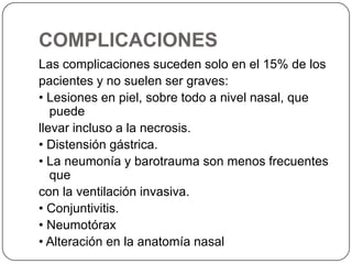 COMPLICACIONES
Las complicaciones suceden solo en el 15% de los
pacientes y no suelen ser graves:
• Lesiones en piel, sobre todo a nivel nasal, que
puede
llevar incluso a la necrosis.
• Distensión gástrica.
• La neumonía y barotrauma son menos frecuentes
que
con la ventilación invasiva.
• Conjuntivitis.
• Neumotórax
• Alteración en la anatomía nasal
 
