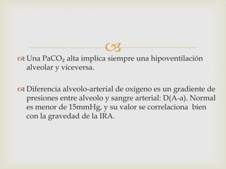 Una PaCO₂ alta implica siempre una hipoventilación alveolar y viceversa.Diferencia alveolo-arterial de oxígeno es un gradiente de presiones entre alveolo y sangre arterial: D(A-a). Normal es menor de 15mmHg, y su valor se correlaciona  bien con la gravedad de la IRA.