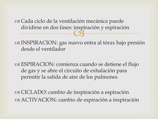 Cada ciclo de la ventilación mecánica puede dividirse en dos fases: inspiración y espiraciónINSPIRACION: gas nuevo entra al tórax bajo presión desde el ventiladorESPIRACION: comienza cuando se detiene el flujo de gas y se abre el circuito de exhalación para permitir la salida de aire de los pulmonesCICLADO: cambio de inspiración a espiraciónACTIVACION: cambio de espiración a inspiración