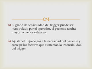 El grado de sensibilidad del trigger puede ser manipulado por el operador, el paciente tendrá mayor  o menor esfuerzo.Ajustar el flujo de gas a la necesidad del paciente y corregir los factores que aumentan la insensibilidad del trigger