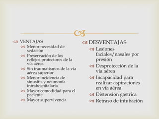 VENTAJASMenor necesidad de sedaciónPreservación de los reflejos protectores de la vía aéreaSin traumatismos de la vía aérea superiorMenor incidencia de sinusitis y neumonía intrahospitalariaMayor comodidad para el pacienteMayor supervivenciaDESVENTAJASLesiones faciales/nasales por presiónDesprotección de la vía aéreaIncapacidad para realizar aspiraciones en vía aéreaDistensión gástricaRetraso de intubación