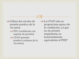Utiliza dos niveles de presión positiva de la viá aéreaPSV (ventilación con soporte de presión)CPAP (presión positiva continua de la vía aérea)La CPAP sola no proporciona apoyo de la ventilación, ya que no da presión inspiratoria; es funcionalmente equivalente al PEEP