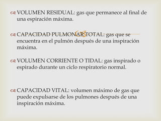 VOLUMEN CORRIENTE O TIDAL: gas inspirado o espirado durante un ciclo respiratorio normal.CAPACIDAD VITAL: volumen máximo de gas que puede expulsarse de los pulmones después de una inspiración máxima.VOLUMEN RESIDUAL: gas que permanece al final de una espiración máxima.CAPACIDAD PULMONAR TOTAL: gas que se encuentra en el pulmón después de una inspiración máxima.