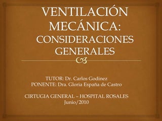 VENTILACIÓN MECÁNICA:CONSIDERACIONES GENERALES TUTOR: Dr. Carlos Godinez PONENTE: Dra. Gloria España de Castro CIRTUGIA GENERAL – HOSPITAL ROSALES Junio/2010 