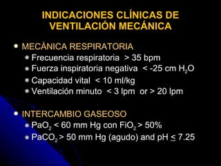 INDICACIONES CLÍNICAS DE VENTILACIÓN MECÁNICA MECÁNICA RESPIRATORIA   Frecuencia respiratoria  > 35 bpm Fuerza inspiratoria negativa  < -25 cm H 2 O Capacidad vital  < 10 ml/kg Ventilación minuto  < 3 lpm  or > 20 lpm INTERCAMBIO GASEOSO   PaO 2  < 60 mm Hg con FiO 2  > 50% PaCO 2  > 50 mm Hg (agudo) and pH  <  7.25 