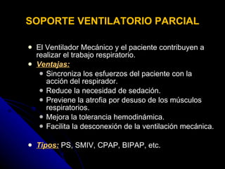 SOPORTE VENTILATORIO PARCIAL El Ventilador Mecánico y el paciente contribuyen a realizar el trabajo respiratorio.  Ventajas: Sincroniza los esfuerzos del paciente con la acción del respirador.  Reduce la necesidad de sedación. Previene la atrofia por desuso de los músculos respiratorios. Mejora la tolerancia hemodinámica. Facilita la desconexión de la ventilación mecánica . Tipos:  PS, SMIV, CPAP, BIPAP, etc. 