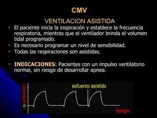 VENTILACION ASISTIDA El paciente inicia la inspiración y establece la frecuencia respiratoria, mientras que el ventilador brinda el volumen tidal programado. Es necesario programar un nivel de sensibilidad. Todas las respiraciones son asistidas. INDICACIONES : Pacientes con un impulso ventilatorio normal, sin riesgo de desarrollar apnea. CMV 