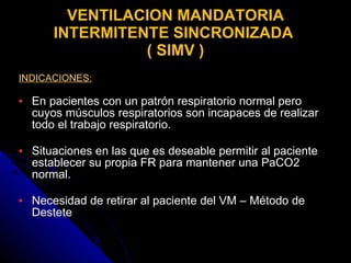 VENTILACION MANDATORIA INTERMITENTE SINCRONIZADA  ( SIMV ) INDICACIONES: En pacientes con un patrón respiratorio normal pero cuyos músculos respiratorios son incapaces de realizar todo el trabajo respiratorio. Situaciones en las que es deseable permitir al paciente establecer su propia FR para mantener una PaCO2 normal. Necesidad de retirar al paciente del VM – Método de Destete 
