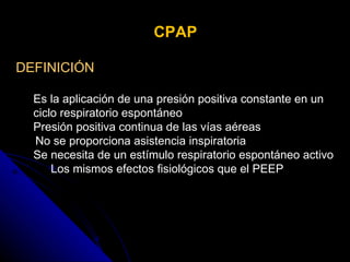 CPAP DEFINICIÓN Es la aplicación de una presión positiva constante en un ciclo respiratorio espontáneo  Presión positiva continua de las vías aéreas  No se proporciona asistencia inspiratoria  Se necesita de un estímulo respiratorio espontáneo activo Los mismos efectos fisiológicos que el PEEP  