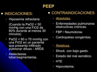 PEEP INDICACIONES: Hipoxemia refractaria  (Cuando la PaO2 < 50 mmHg con una FiO2 de 60% durante al menos 30 minutos) PaO2 < 60 o 70 mmHg con una FiO2 en un paciente que presenta infiltrado pulmonar difuso - ARDS Atelectasias lobar/segmentarias. CONTRAINDICACIONES  Absolutas. Enfermedades pulmonares obstructivas crónicas. FBP / Neumotorax Cardiopatias congénitas.   Relativas. Shock  con bajo gasto. Estado del mal asmático. HTE Hipovolemia . 