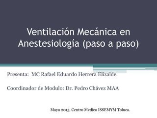 Ventilación Mecánica en
Anestesiología (paso a paso)
Presenta: MC Rafael Eduardo Herrera Elizalde
Coordinador de Modulo: Dr. Pedro Chávez MAA
Mayo 2015, Centro Medico ISSEMYM Toluca.
 