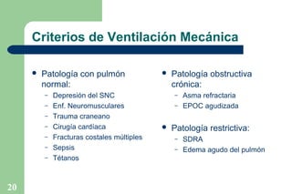Criterios de Ventilación Mecánica


Patología con pulmón
normal:
–
–
–
–
–
–
–

20

Depresión del SNC
Enf. Neuromusculares
Trauma craneano
Cirugía cardíaca
Fracturas costales múltiples
Sepsis
Tétanos



Patología obstructiva
crónica:
–
–



Asma refractaria
EPOC agudizada

Patología restrictiva:
–
–

SDRA
Edema agudo del pulmón

 