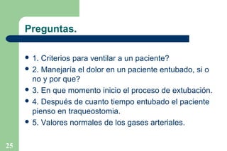 Preguntas.
 1.

Criterios para ventilar a un paciente?
 2. Manejaría el dolor en un paciente entubado, si o
no y por que?
 3. En que momento inicio el proceso de extubación.
 4. Después de cuanto tiempo entubado el paciente
pienso en traqueostomia.
 5. Valores normales de los gases arteriales.
25

 