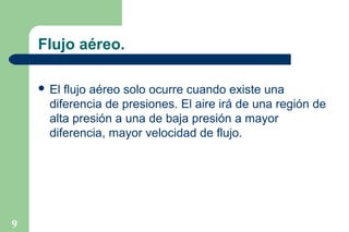 Flujo aéreo.
 El

flujo aéreo solo ocurre cuando existe una
diferencia de presiones. El aire irá de una región de
alta presión a una de baja presión a mayor
diferencia, mayor velocidad de flujo.

9

 