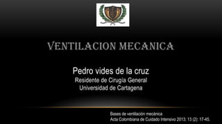 VENTILACION MECANICA
Pedro vides de la cruz
Residente de Cirugía General
Universidad de Cartagena
Bases de ventilación mecánica
Acta Colombiana de Cuidado Intensivo 2013; 13 (2): 17-45.
 