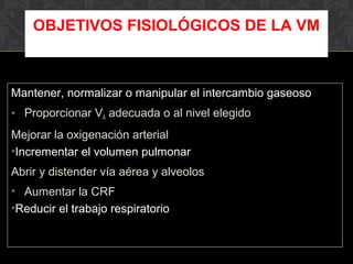 Mantener, normalizar o manipular el intercambio gaseoso
• Proporcionar VA adecuada o al nivel elegido
Mejorar la oxigenación arterial
•Incrementar el volumen pulmonar
Abrir y distender vía aérea y alveolos
• Aumentar la CRF
•Reducir el trabajo respiratorio
OBJETIVOS FISIOLÓGICOS DE LA VM
 
