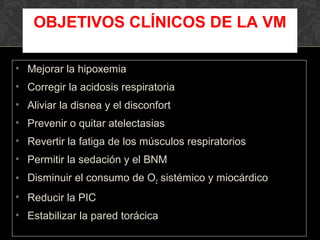 • Mejorar la hipoxemia
• Corregir la acidosis respiratoria
• Aliviar la disnea y el disconfort
• Prevenir o quitar atelectasias
• Revertir la fatiga de los músculos respiratorios
• Permitir la sedación y el BNM
• Disminuir el consumo de O2 sistémico y miocárdico
• Reducir la PIC
• Estabilizar la pared torácica
OBJETIVOS CLÍNICOS DE LA VM
 
