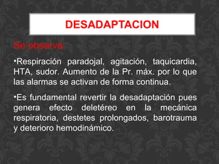 Se observa:
•Respiración paradojal, agitación, taquicardia,
HTA, sudor. Aumento de la Pr. máx. por lo que
las alarmas se activan de forma continua.
•Es fundamental revertir la desadaptación pues
genera efecto deletéreo en la mecánica
respiratoria, destetes prolongados, barotrauma
y deterioro hemodinámico.
 