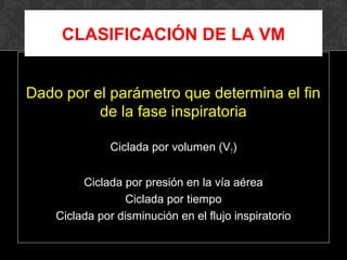 Dado por el parámetro que determina el fin
de la fase inspiratoria
Ciclada por volumen (VT)
Ciclada por presión en la vía aérea
Ciclada por tiempo
Ciclada por disminución en el flujo inspiratorio
CLASIFICACIÓN DE LA VM
 