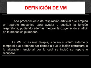 Todo procedimiento de respiración artificial que emplea
un aparato mecánico para ayudar o sustituir la función
respiratoria, pudiendo además mejorar la oxigenación e influir
en la mecánica pulmonar.
La VM no es una terapia, sino un sustituto externo y
temporal que pretende dar tiempo a que la lesión estructural o
la alteración funcional por la cual se indicó se repare o
recupere.
DEFINICIÓN DE VM
 