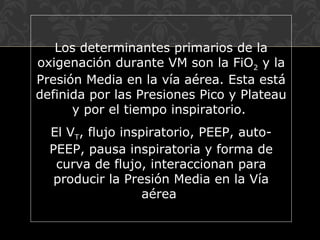 Los determinantes primarios de la
oxigenación durante VM son la FiO2 y la
Presión Media en la vía aérea. Esta está
definida por las Presiones Pico y Plateau
y por el tiempo inspiratorio.
El VT, flujo inspiratorio, PEEP, auto-
PEEP, pausa inspiratoria y forma de
curva de flujo, interaccionan para
producir la Presión Media en la Vía
aérea
 