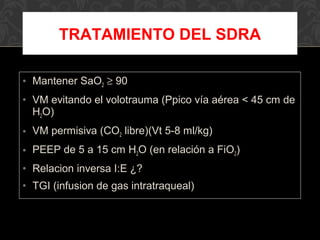 • Mantener SaO2 ≥ 90
• VM evitando el volotrauma (Ppico vía aérea < 45 cm de
H2O)
• VM permisiva (CO2 libre)(Vt 5-8 ml/kg)
• PEEP de 5 a 15 cm H2O (en relación a FiO2)
• Relacion inversa I:E ¿?
• TGI (infusion de gas intratraqueal)
TRATAMIENTO DEL SDRA
 